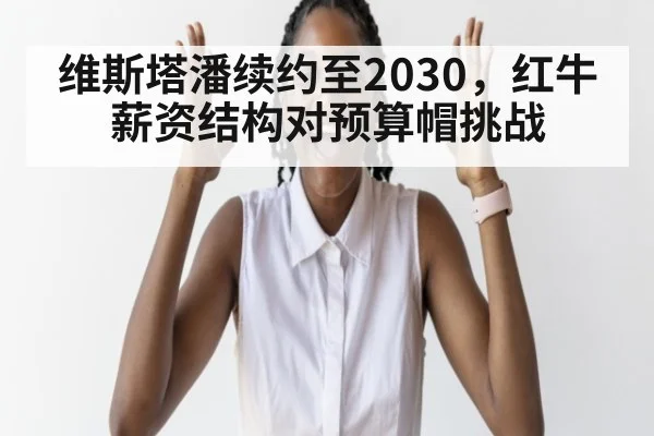 维斯塔潘续约至2030,红牛薪资结构对预算帽挑战