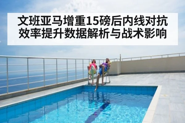 文班亚马增重15磅后内线对抗效率提升数据解析与战术影响